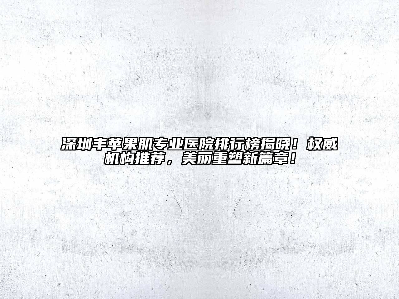 深圳丰苹果肌专业医院排行榜揭晓！权威机构推荐，美丽重塑新篇章！