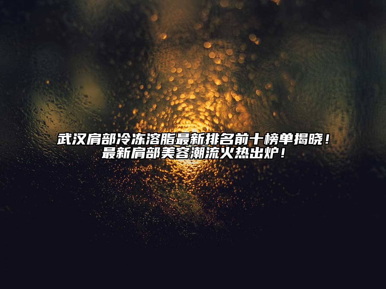 武汉肩部冷冻溶脂最新排名前十榜单揭晓！最新肩部美容潮流火热出炉！
